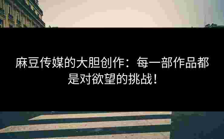 麻豆传媒的大胆创作：每一部作品都是对欲望的挑战！