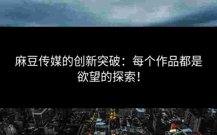 麻豆传媒的创新突破：每个作品都是欲望的探索！