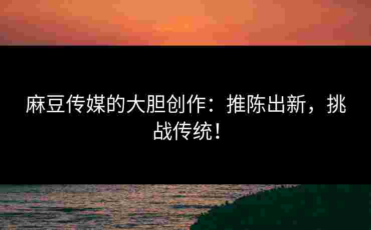 麻豆传媒的大胆创作：推陈出新，挑战传统！