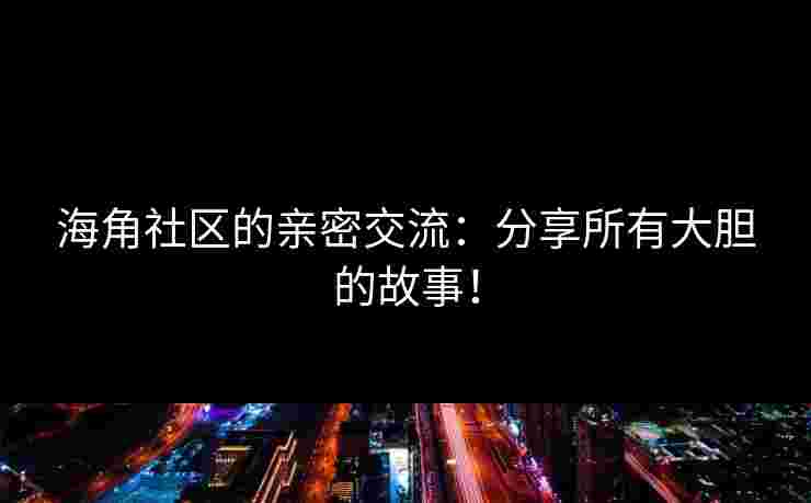 海角社区的亲密交流：分享所有大胆的故事！