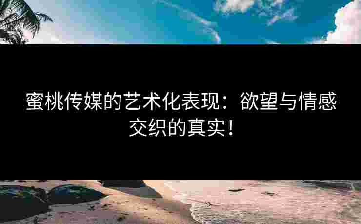 蜜桃传媒的艺术化表现：欲望与情感交织的真实！