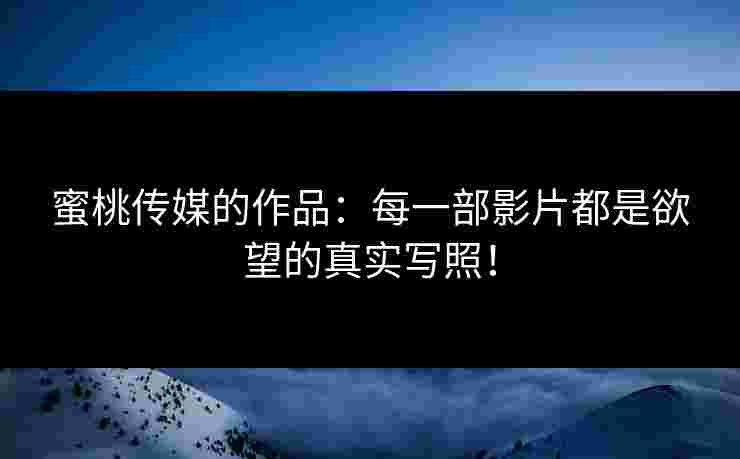 蜜桃传媒的作品：每一部影片都是欲望的真实写照！
