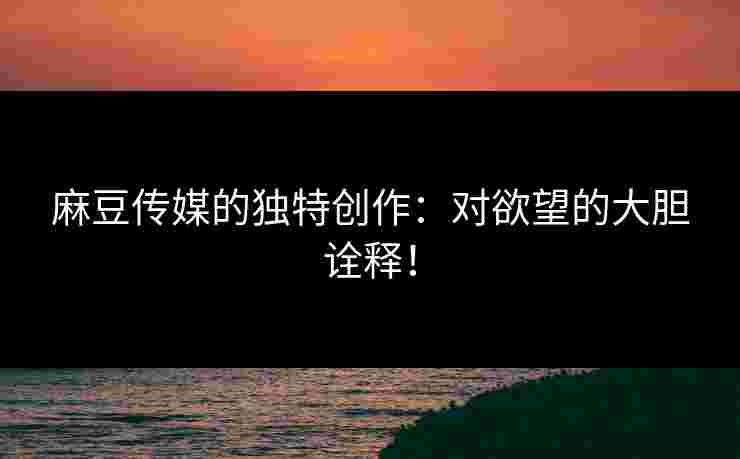 麻豆传媒的独特创作：对欲望的大胆诠释！