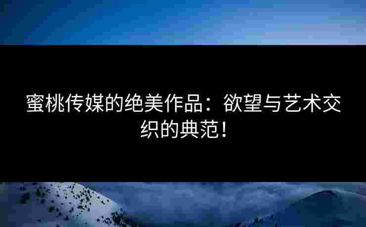 蜜桃传媒的绝美作品：欲望与艺术交织的典范！