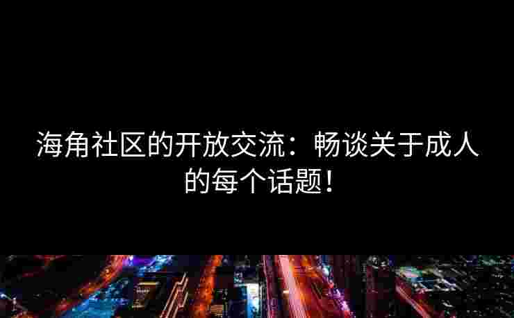 海角社区的开放交流：畅谈关于成人的每个话题！