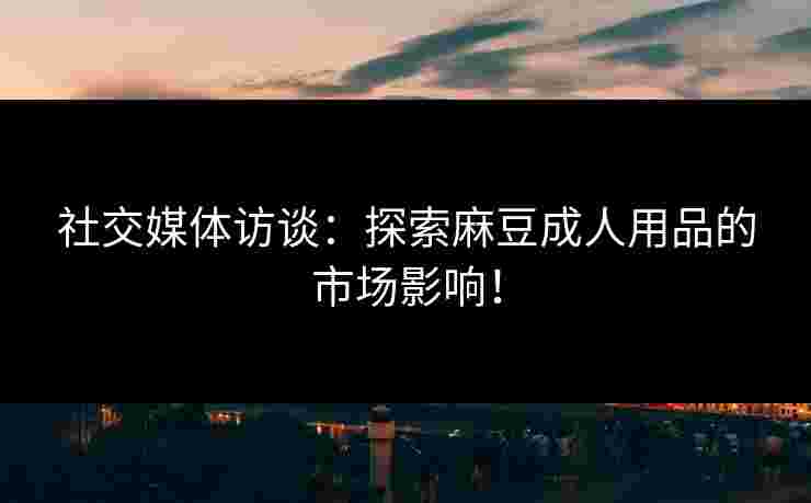 社交媒体访谈：探索麻豆成人用品的市场影响！