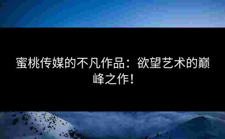 蜜桃传媒的不凡作品：欲望艺术的巅峰之作！