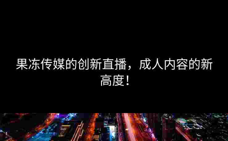 果冻传媒的创新直播，成人内容的新高度！