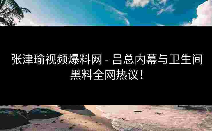 张津瑜视频爆料网 - 吕总内幕与卫生间黑料全网热议！