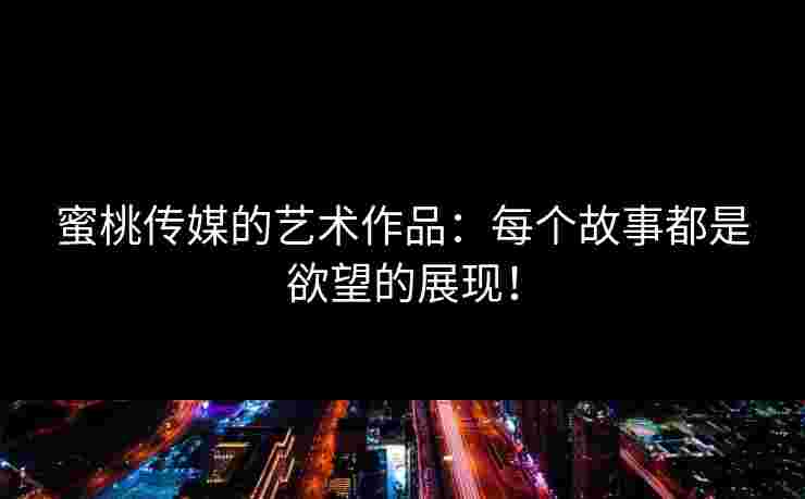 蜜桃传媒的艺术作品：每个故事都是欲望的展现！