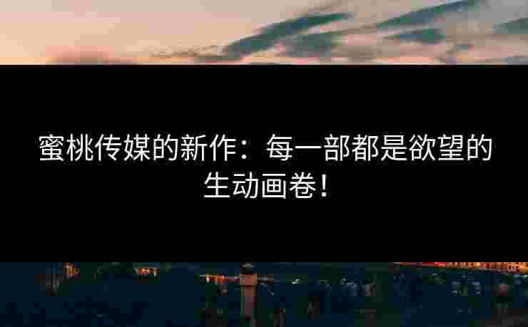 蜜桃传媒的新作：每一部都是欲望的生动画卷！