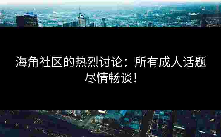 海角社区的热烈讨论：所有成人话题尽情畅谈！