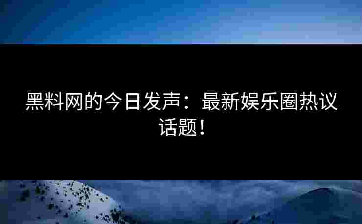 黑料网的今日发声：最新娱乐圈热议话题！