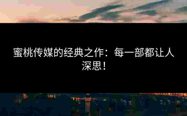 蜜桃传媒的经典之作：每一部都让人深思！