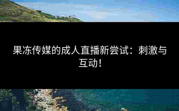 果冻传媒的成人直播新尝试：刺激与互动！