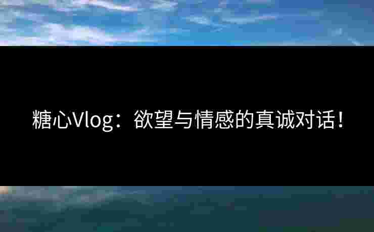 糖心Vlog:欲望与情感的真诚对话! 糖心Vlog:欲望与情感的真诚对话!