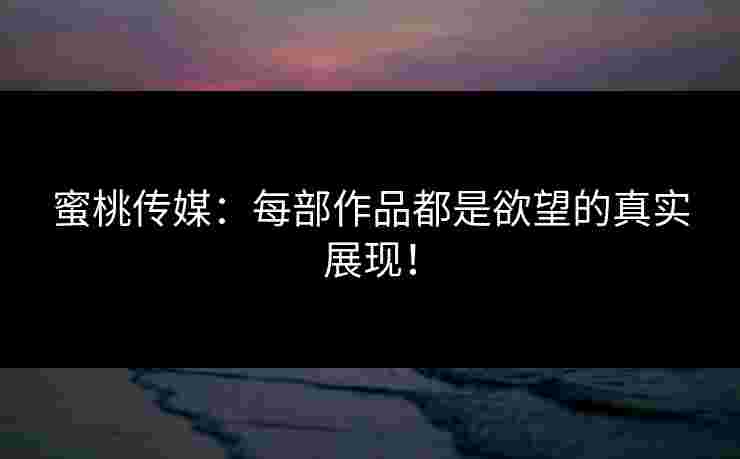蜜桃传媒：每部作品都是欲望的真实展现！
