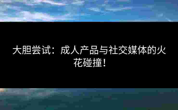 大胆尝试：成人产品与社交媒体的火花碰撞！