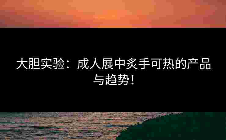 大胆实验：成人展中炙手可热的产品与趋势！