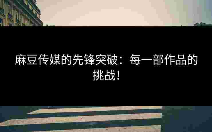 麻豆传媒的先锋突破：每一部作品的挑战！