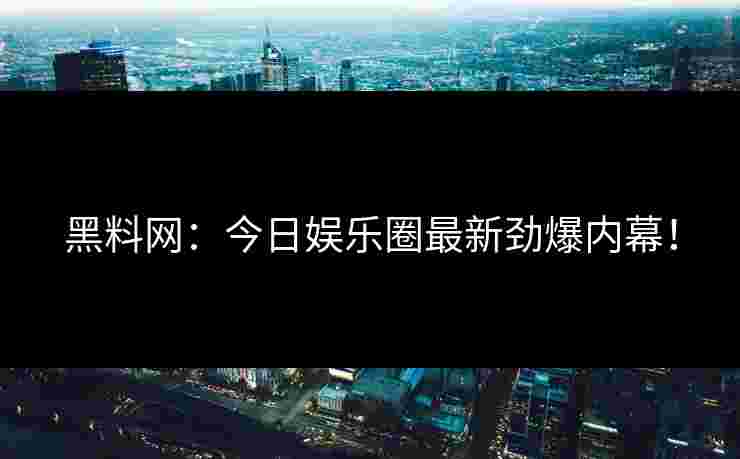 黑料网：今日娱乐圈最新劲爆内幕！