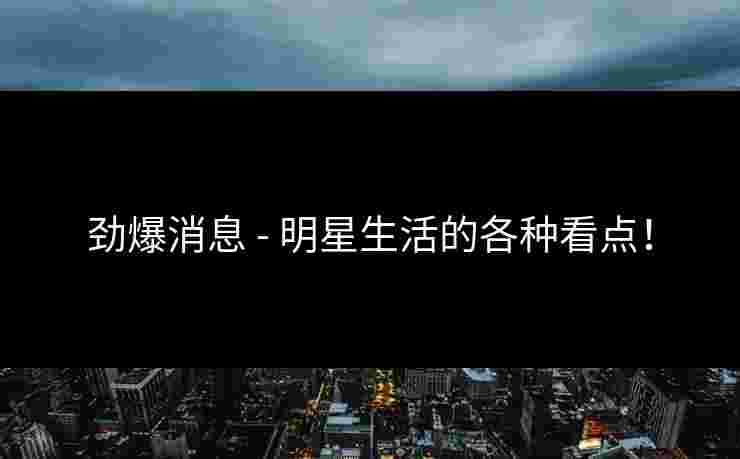 劲爆消息 - 明星生活的各种看点！