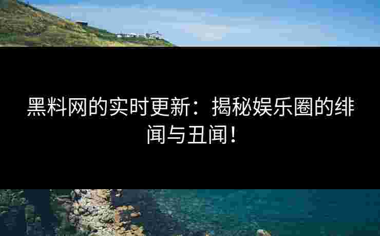 黑料网的实时更新：揭秘娱乐圈的绯闻与丑闻！