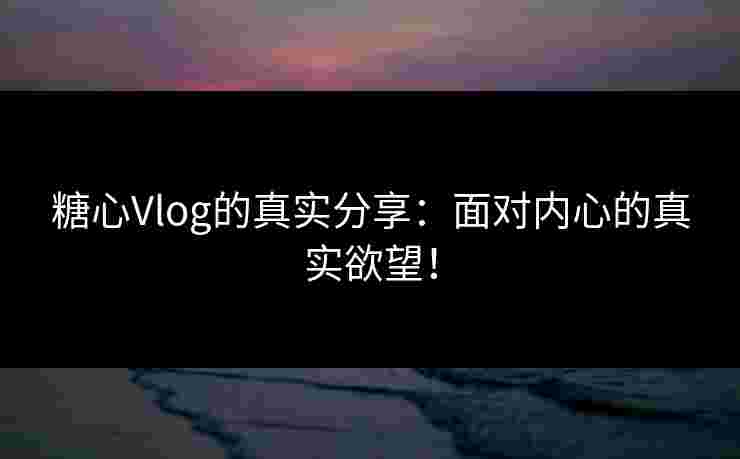 糖心Vlog的真实分享：面对内心的真实欲望！