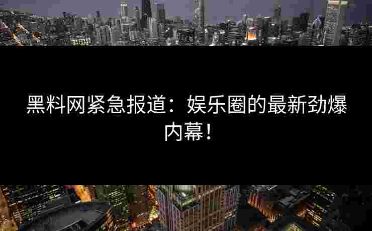 黑料网紧急报道：娱乐圈的最新劲爆内幕！