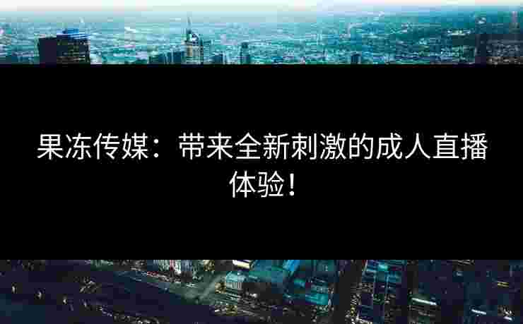 果冻传媒：带来全新刺激的成人直播体验！