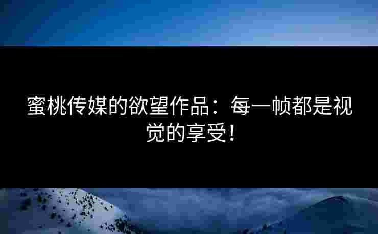 蜜桃传媒的欲望作品：每一帧都是视觉的享受！