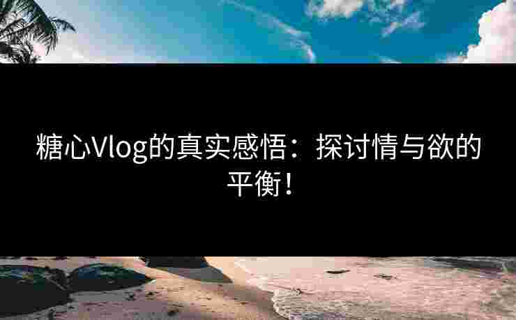 糖心Vlog的真实感悟：探讨情与欲的平衡！