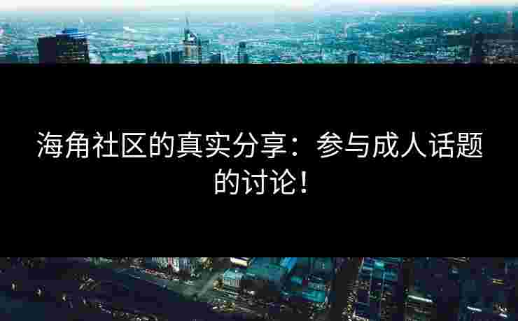 海角社区的真实分享：参与成人话题的讨论！