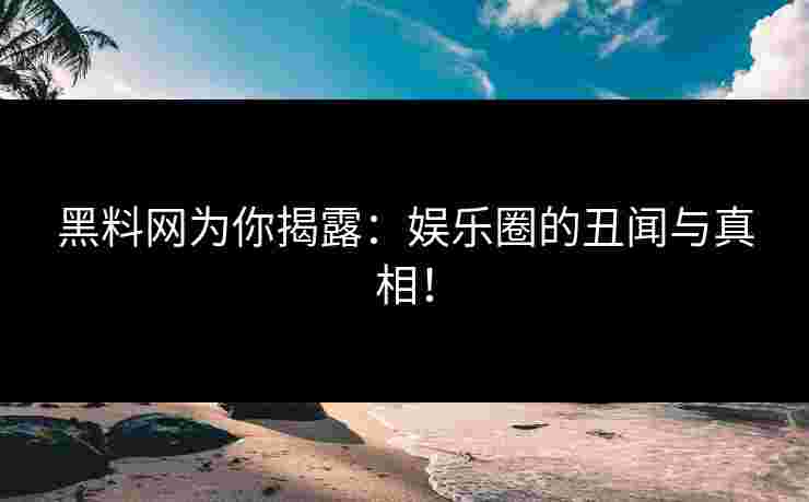 黑料网为你揭露：娱乐圈的丑闻与真相！