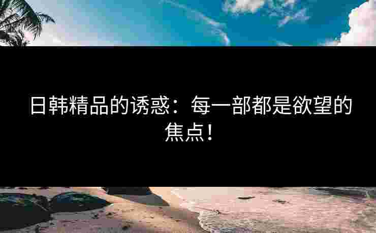 日韩精品的诱惑：每一部都是欲望的焦点！