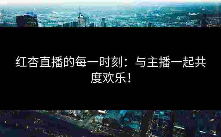 红杏直播的每一时刻：与主播一起共度欢乐！