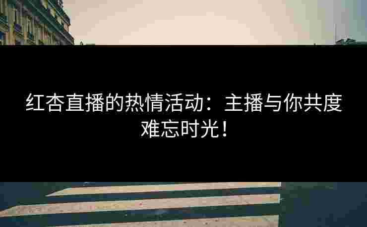 红杏直播的热情活动：主播与你共度难忘时光！