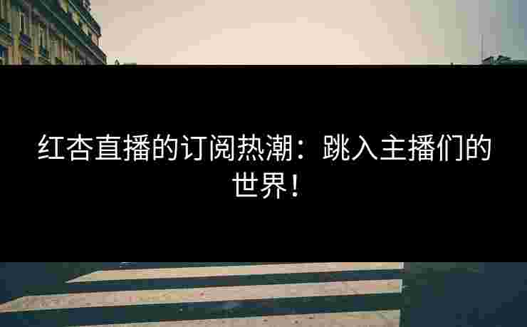 红杏直播的订阅热潮：跳入主播们的世界！