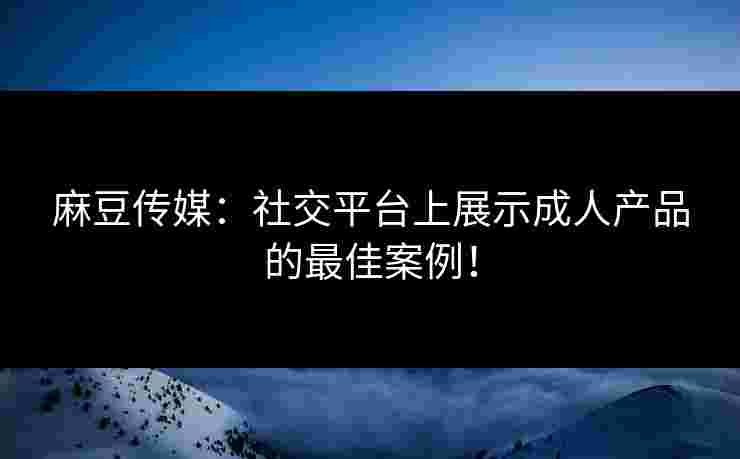 麻豆传媒：社交平台上展示成人产品的最佳案例！