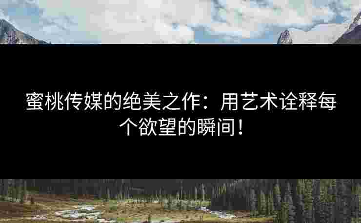 蜜桃传媒的绝美之作：用艺术诠释每个欲望的瞬间！