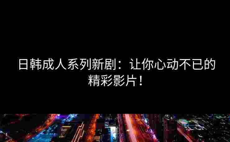 日韩成人系列新剧：让你心动不已的精彩影片！