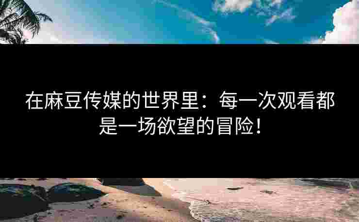 在麻豆传媒的世界里：每一次观看都是一场欲望的冒险！