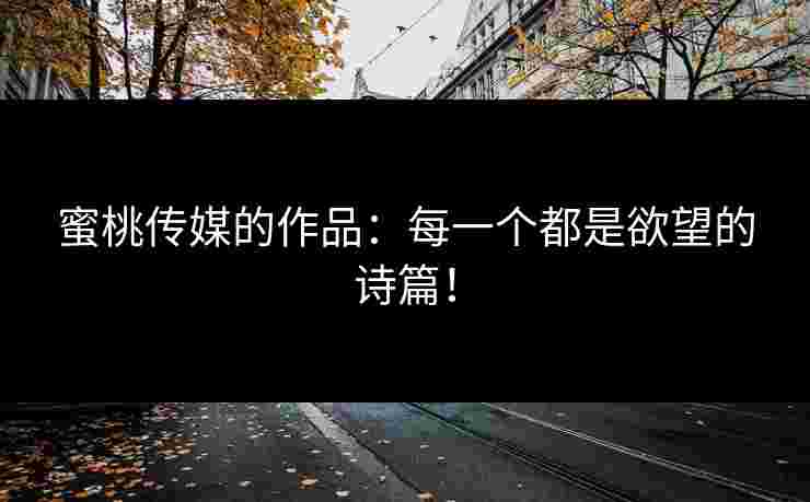 蜜桃传媒的作品：每一个都是欲望的诗篇！