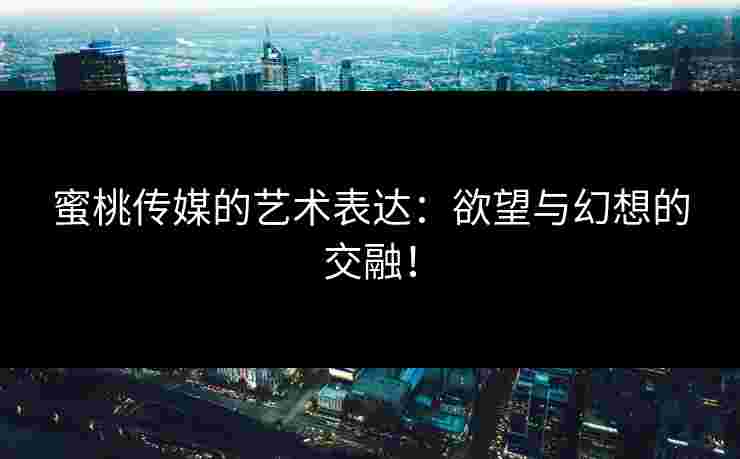 蜜桃传媒的艺术表达:欲望与幻想的交融!
