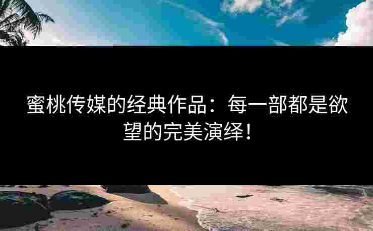 蜜桃传媒的经典作品：每一部都是欲望的完美演绎！