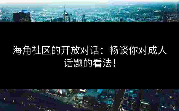 海角社区的开放对话：畅谈你对成人话题的看法！