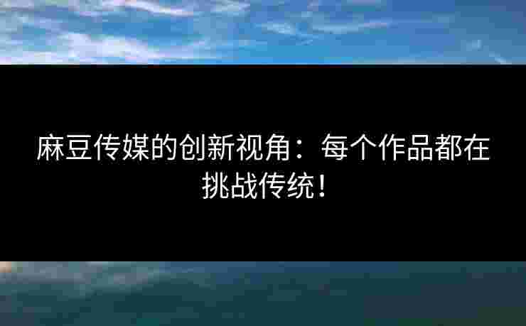 麻豆传媒的创新视角：每个作品都在挑战传统！