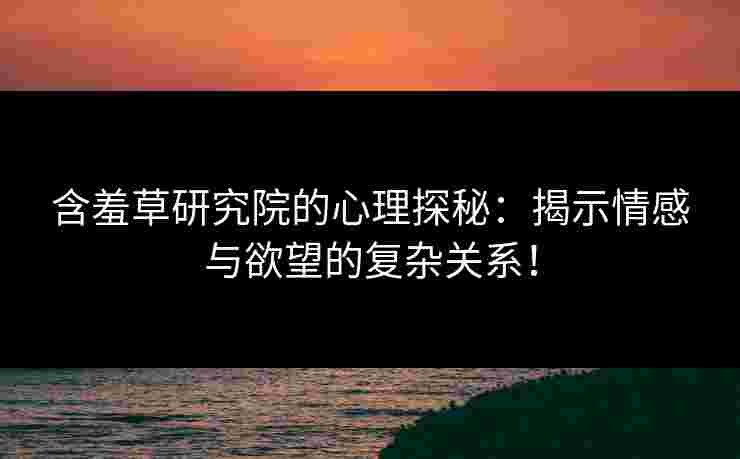 含羞草研究院的心理探秘：揭示情感与欲望的复杂关系！