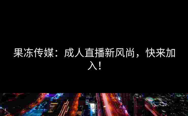 果冻传媒:成人直播新风尚,快来加入!