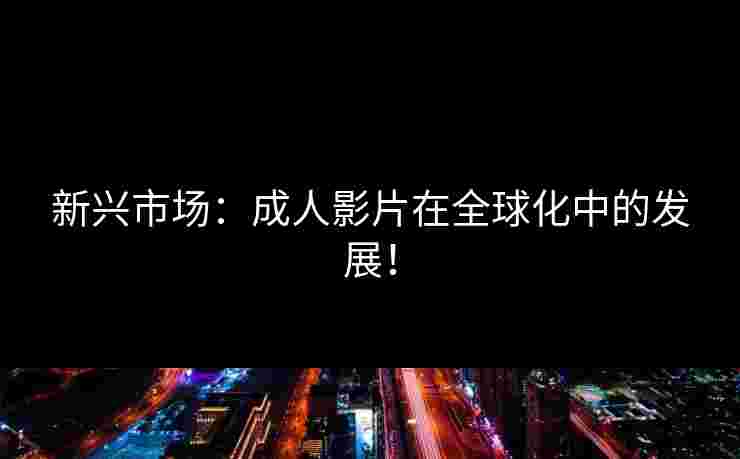 新兴市场:成人影片在全球化中的发展!